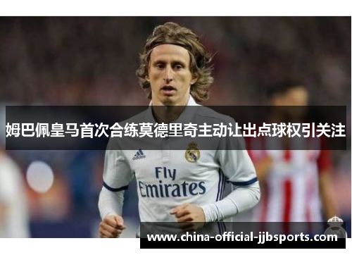 姆巴佩皇马首次合练莫德里奇主动让出点球权引关注 姆巴佩皇马首次合练莫德里奇主动让出点球权引关注