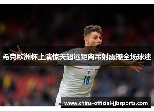 希克欧洲杯上演惊天超远距离吊射震撼全场球迷