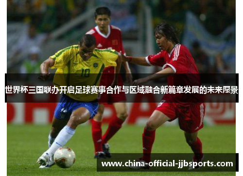 世界杯三国联办开启足球赛事合作与区域融合新篇章发展的未来愿景 世界杯三国联办开启足球赛事合作与区域融合新篇章发展的未来愿景