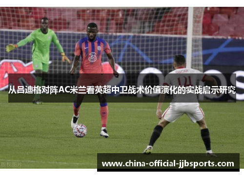 从吕迪格对阵AC米兰看英超中卫战术价值演化的实战启示研究 从吕迪格对阵AC米兰看英超中卫战术价值演化的实战启示研究
