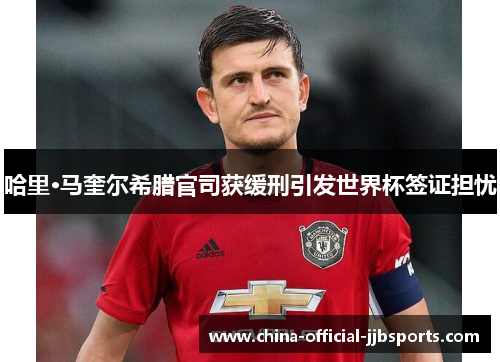 哈里·马奎尔希腊官司获缓刑引发世界杯签证担忧 哈里·马奎尔希腊官司获缓刑引发世界杯签证担忧