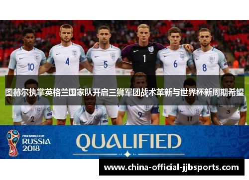 图赫尔执掌英格兰国家队开启三狮军团战术革新与世界杯新周期希望 图赫尔执掌英格兰国家队开启三狮军团战术革新与世界杯新周期希望