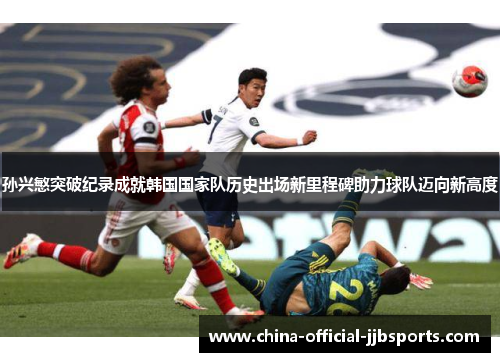 孙兴慜突破纪录成就韩国国家队历史出场新里程碑助力球队迈向新高度 孙兴慜突破纪录成就韩国国家队历史出场新里程碑助力球队迈向新高度